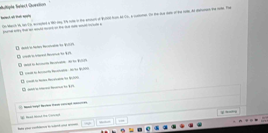 Multiple Select Question
Select all that apply On March H, Ian Co. accepted a 180 day, 5% s note in the amount of $1,000 from Ali Co., a customer. On the due date of the note, All dishonors the note. The
journal entry that lan would record on the due date would include a
É debit to Notes Receivable for $1.025.
O credit to Interest Revenue for $25.
É debit to Accounts Receivable - Ali for $1,025.
* credit to Accounts Recelvable : Ail for $1,000.
* credit to Notes Receivable for $1000.
□ debit to interest Revenue for $25.
Need help? Review these concept resources.
[ Reading
Read About the Concept
' 
Rate your confidence to submil your answer. 1egh Mestum L ow