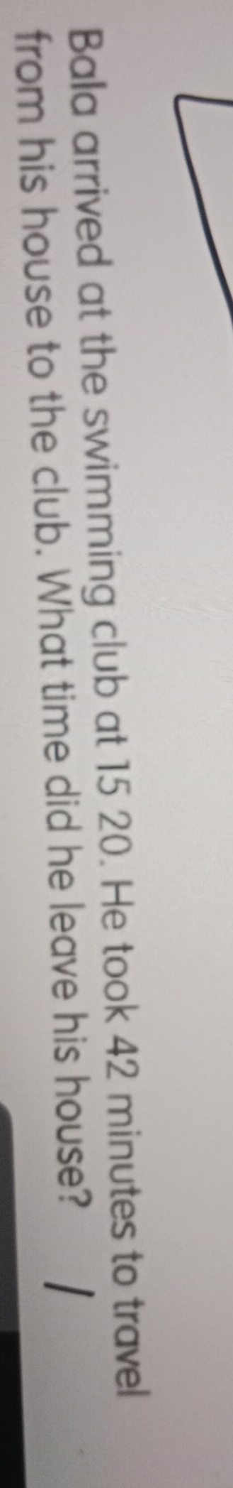 Bala arrived at the swimming club at 15 20. He took 42 minutes to travel 
from his house to the club. What time did he leave his house?