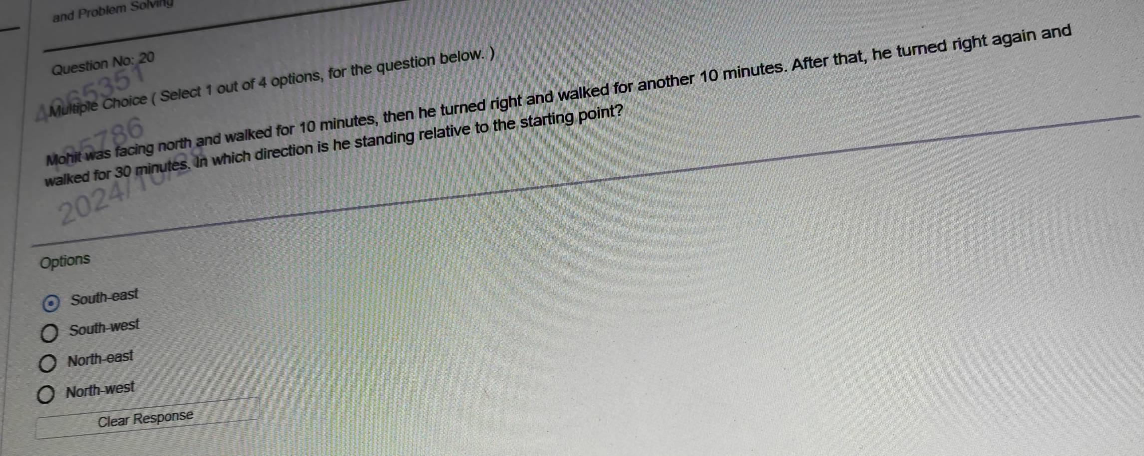 and Problem Solving
Question No: 20
_ Multiple Choice ( Select 1 out of 4 options, for the question below. )
Mohit was facing north and walked for 10 minutes, then he turned right and walked for another 10 minutes. After that, he turned right again and
walked for 30 minutes. In which direction is he standing relative to the starting point?
Options
South-east
South-west
North-east
North-west
Clear Response