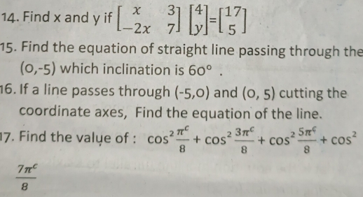 Find x and y if beginbmatrix x&3 -2x&7endbmatrix beginbmatrix 4 yendbmatrix =beginbmatrix 17 5endbmatrix
15. Find the equation of straight line passing through the
(0,-5) which inclination is 60°
16. If a line passes through (-5,0) and (0,5) cutting the 
coordinate axes, Find the equation of the line. 
7. Find the valye of : cos^2 π^c/8 +cos^2 3π^c/8 +cos^2 5π^4/8 +cos^2
 7π^c/8 