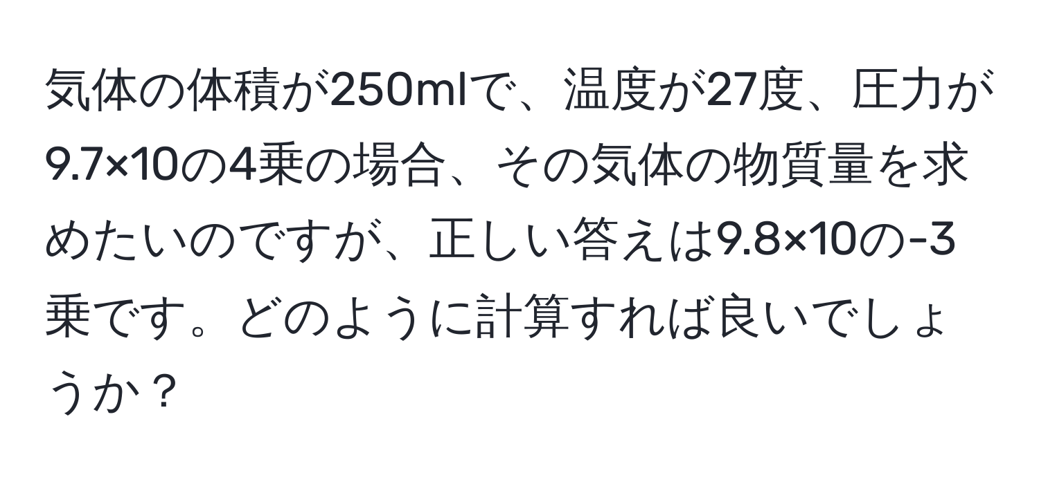 気体の体積が250mlで、温度が27度、圧力が9.7×10の4乗の場合、その気体の物質量を求めたいのですが、正しい答えは9.8×10の-3乗です。どのように計算すれば良いでしょうか？