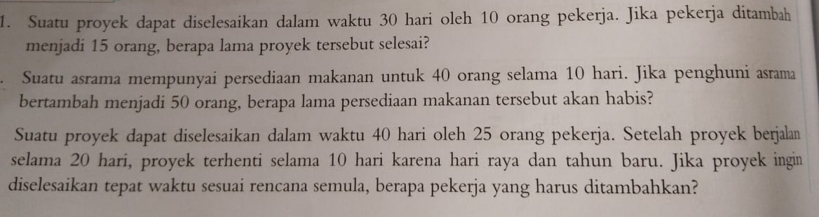 Suatu proyek dapat diselesaikan dalam waktu 30 hari oleh 10 orang pekerja. Jika pekerja ditambah 
menjadi 15 orang, berapa lama proyek tersebut selesai? 
Suatu asrama mempunyai persediaan makanan untuk 40 orang selama 10 hari. Jika penghuni asrama 
bertambah menjadi 50 orang, berapa lama persediaan makanan tersebut akan habis? 
Suatu proyek dapat diselesaikan dalam waktu 40 hari oleh 25 orang pekerja. Setelah proyek berjalan 
selama 20 hari, proyek terhenti selama 10 hari karena hari raya dan tahun baru. Jika proyek ingin 
diselesaikan tepat waktu sesuai rencana semula, berapa pekerja yang harus ditambahkan?