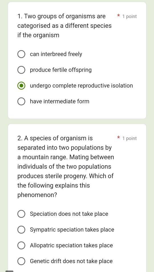 Two groups of organisms are 1 point
categorised as a different species
if the organism
can interbreed freely
produce fertile offspring
undergo complete reproductive isolation
have intermediate form
2. A species of organism is 1 point
separated into two populations by
a mountain range. Mating between
individuals of the two populations
produces sterile progeny. Which of
the following explains this
phenomenon?
Speciation does not take place
Sympatric speciation takes place
Allopatric speciation takes place
Genetic drift does not take place