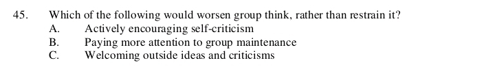 Which of the following would worsen group think, rather than restrain it?
A. Actively encouraging self-criticism
B. Paying more attention to group maintenance
C. Welcoming outside ideas and criticisms