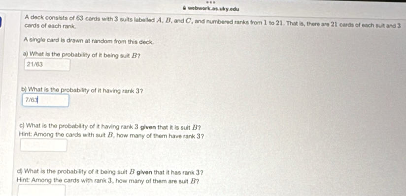 webwork.as.uky.edu
A deck consists of 63 cards with 3 suits labelled A, B, and C, and numbered ranks from 1 to 21. That is, there are 21 cards of each suit and 3
cards of each rank.
A single card is drawn at random from this deck.
a) What is the probability of it being suit B?
21/63
b) What is the probability of it having rank 3?
7/63
c) What is the probability of it having rank 3 given that it is suit B?
Hint: Among the cards with suit B, how many of them have rank 3?
d) What is the probability of it being suit B given that it has rank 3?
Hint: Among the cards with rank 3, how many of them are suit B?