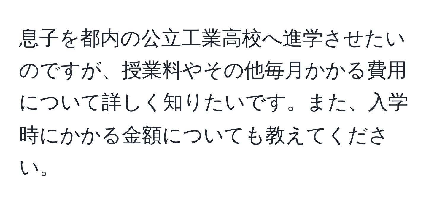 息子を都内の公立工業高校へ進学させたいのですが、授業料やその他毎月かかる費用について詳しく知りたいです。また、入学時にかかる金額についても教えてください。