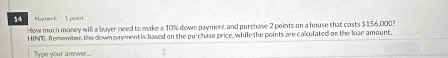 Numeric 1 point 
How much money will a buyer need to make a 10% down payment and purchase 2 points on a house that costs $156,000? 
HINT: Remember, the down payment is based on the purchase price, while the points are calculated on the loan amount. 
Type your answer...