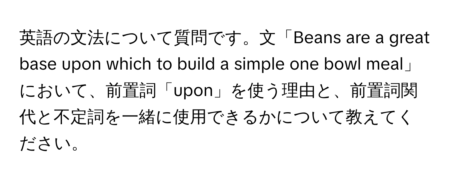 英語の文法について質問です。文「Beans are a great base upon which to build a simple one bowl meal」において、前置詞「upon」を使う理由と、前置詞関代と不定詞を一緒に使用できるかについて教えてください。