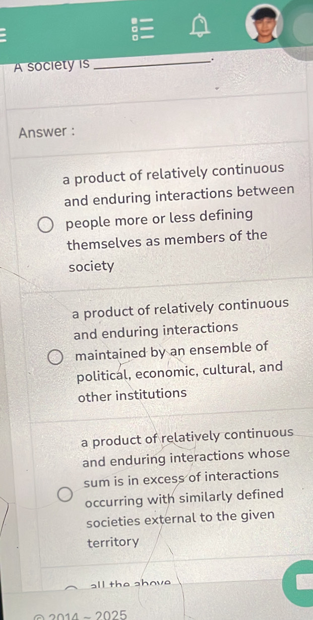 A society is
_、.
Answer :
a product of relatively continuous
and enduring interactions between
people more or less defining
themselves as members of the
society
a product of relatively continuous
and enduring interactions
maintained by an ensemble of
political, economic, cultural, and
other institutions
a product of relatively continuous
and enduring interactions whose
sum is in excess of interactions
occurring with similarly defined
societies external to the given
territory
all the above .
2014 − 20 25