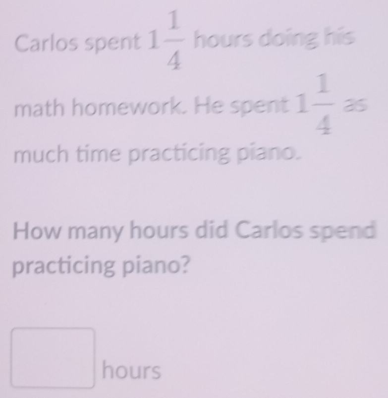 Carlos spent 1 1/4  hours doing his 
math homework. He spent 1 1/4  as 
much time practicing piano. 
How many hours did Carlos spend 
practicing piano? 
^ ^circ 
∴ ∠ CD+2-∠ C=(alpha -alpha ) hours