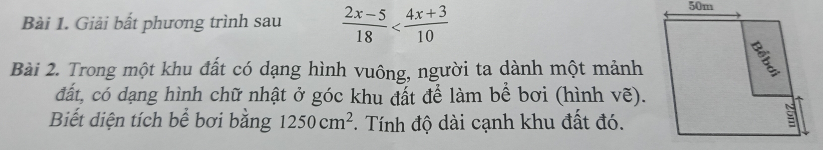 Giải bất phương trình sau
 (2x-5)/18 
Bài 2. Trong một khu đất có dạng hình vuông, người ta dành một mảnh 
đất, có dạng hình chữ nhật ở góc khu đất để làm bể bơi (hình vẽ). 
Biết diện tích bể bơi bằng 1250cm^2. Tính độ dài cạnh khu đất đó.