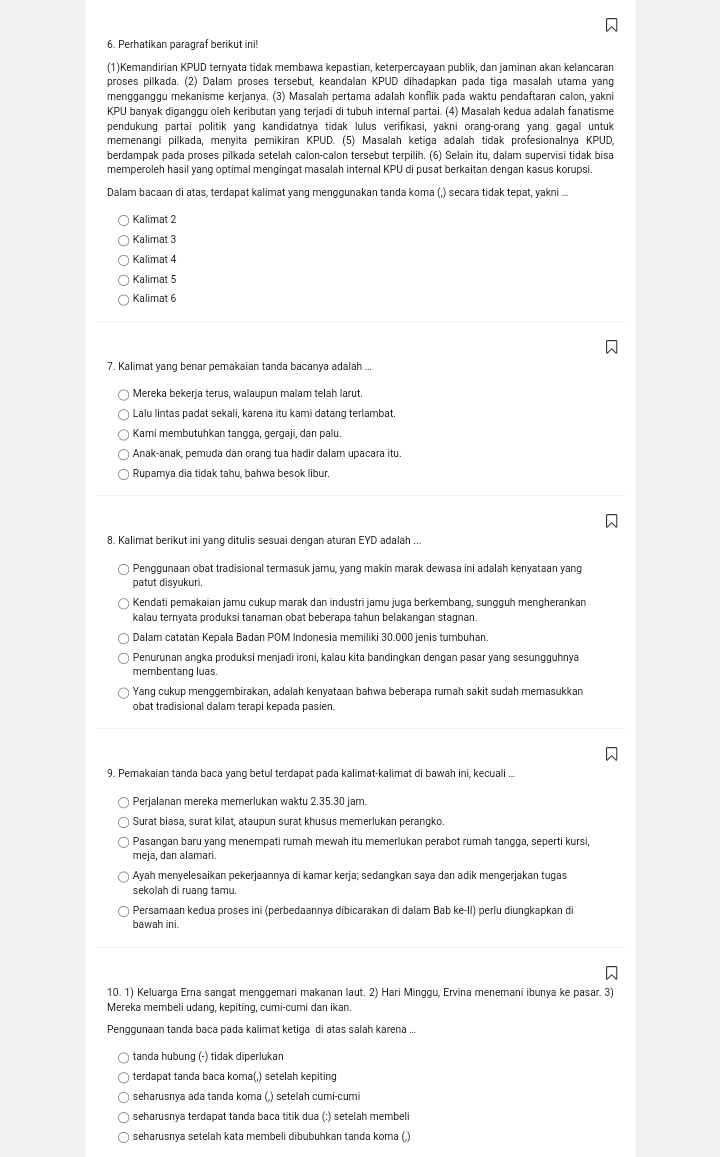 Perhatikan paragraf berikut ini!
(1)Kemandirian KPUD ternyata tidak membawa kepastian, keterpercayaan publik, dan jaminan akan kelancaran
proses pilkada. (2) Dalam proses tersebut, keandalan KPUD dihadapkan pada tiga masalah utama yang
mengganggu mekanisme kerjanya. (3) Masalah pertama adalah konflik pada waktu pendaftaran calon, yakni
KPU banyak diganggu oleh keributan yang terjadi di tubuh internal partai. (4) Masalah kedua adalah fanatisme
pendukung partai politik yang kandidatnya tidak lulus verifikasi, yakni orang-orang yang gagal untuk
memenangi pilkada, menyita pemikiran KPUD. (5) Masalah ketiga adalah tidak profesionalnya KPUD,
berdampak pada proses pilkada setelah calon-calon tersebut terpilih. (6) Selain itu, dalam supervisi tidak bisa
memperoleh hasil yang optimal mengingat masalah internal KPU di pusat berkaitan dengan kasus korupsi.
Dalam bacaan di atas, terdapat kalimat yang menggunakan tanda koma (,) secara tidak tepat, yakni ...
Kalimat 2
Kalimat 3
Kalimat 4
Kalimat 5
Kalimat 6
7. Kalimat yang benar pemakaian tanda bacanya adalah ...
Mereka bekerja terus, walaupun malam telah larut.
Lalu lintas padat sekali, karena itu kami datang terlambat.
Kami membutuhkan tangga, gergaji, dan palu.
Anak-anak, pemuda dan orang tua hadir dalam upacara itu.
Rupamya dia tidak tahu, bahwa besok libur.
8. Kalimat berikut ini yang ditulis sesuai dengan aturan EYD adalah ...
Penggunaan obat tradisional termasuk jamu, yang makin marak dewasa ini adalah kenyataan yang
patut disyukuri.
Kendati pemakaian jamu cukup marak dan industri jamu juga berkembang, sungguh mengherankan
kalau ternyata produksi tanaman obat beberapa tahun belakangan stagnan.
Dalam catatan Kepala Badan POM Indonesia memiliki 30.000 jenis tumbuhan.
Penurunan angka produksi menjadi ironi, kalau kita bandingkan dengan pasar yang sesungguhnya
membentang luas.
Yang cukup menggembirakan, adalah kenyataan bahwa beberapa rumah sakit sudah memasukkan
obat tradisional dalam terapi kepada pasien.
9. Pemakaian tanda baca yang betul terdapat pada kalimat-kalimat di bawah ini, kecuali ...
Perjalanan mereka memerlukan waktu 2.35.30 jam.
Surat biasa, surat kilat, ataupun surat khusus memerlukan perangko.
Pasangan baru yang menempati rumah mewah itu memerlukan perabot rumah tangga, seperti kursi,
meja, dan alamari.
Ayah menyelesaikan pekerjaannya di kamar kerja; sedangkan saya dan adik mengerjakan tugas
sekolah di ruang tamu.
Persamaan kedua proses ini (perbedaannya dibicarakan di dalam Bab ke-II) perlu diungkapkan di
bawah ini.
10. 1) Keluarga Erna sangat menggemari makanan laut. 2) Hari Minggu, Ervina menemani ibunya ke pasar. 3)
Mereka membeli udang, kepiting, cumi-cumi dan ikan.
Penggunaan tanda baca pada kalimat ketiga di atas salah karena ...
tanda hubung (-) tidak diperlukan
terdapat tanda baca koma(,) setelah kepiting
seharusnya ada tanda koma (,) setelah cumi-cumi
seharusnya terdapat tanda baca titik dua (:) setelah membeli
seharusnya setelah kata membeli dibubuhkan tanda koma (,)