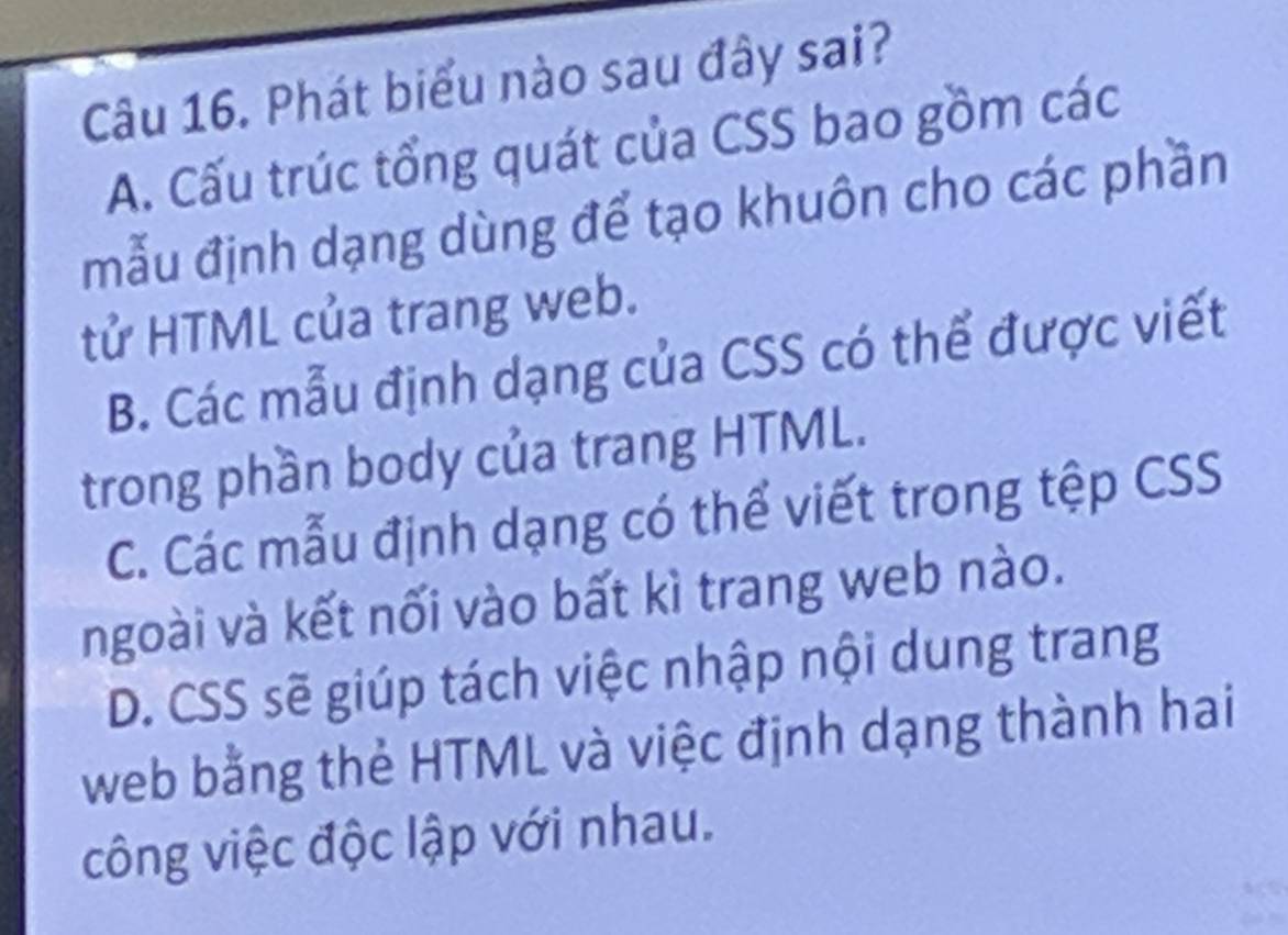 Phát biểu nào sau đây sai?
A. Cấu trúc tổng quát của CSS bao gồm các
mẫu định dạng dùng để tạo khuôn cho các phần
tử HTML của trang web.
B. Các mẫu định dạng của CSS có thể được viết
trong phần body của trang HTML.
C. Các mẫu định dạng có thể viết trong tệp CSS
ngoài và kết nối vào bất kì trang web nào.
D. CSS sẽ giúp tách việc nhập nội dung trang
web bằng thẻ HTML và việc định dạng thành hai
công việc độc lập với nhau.