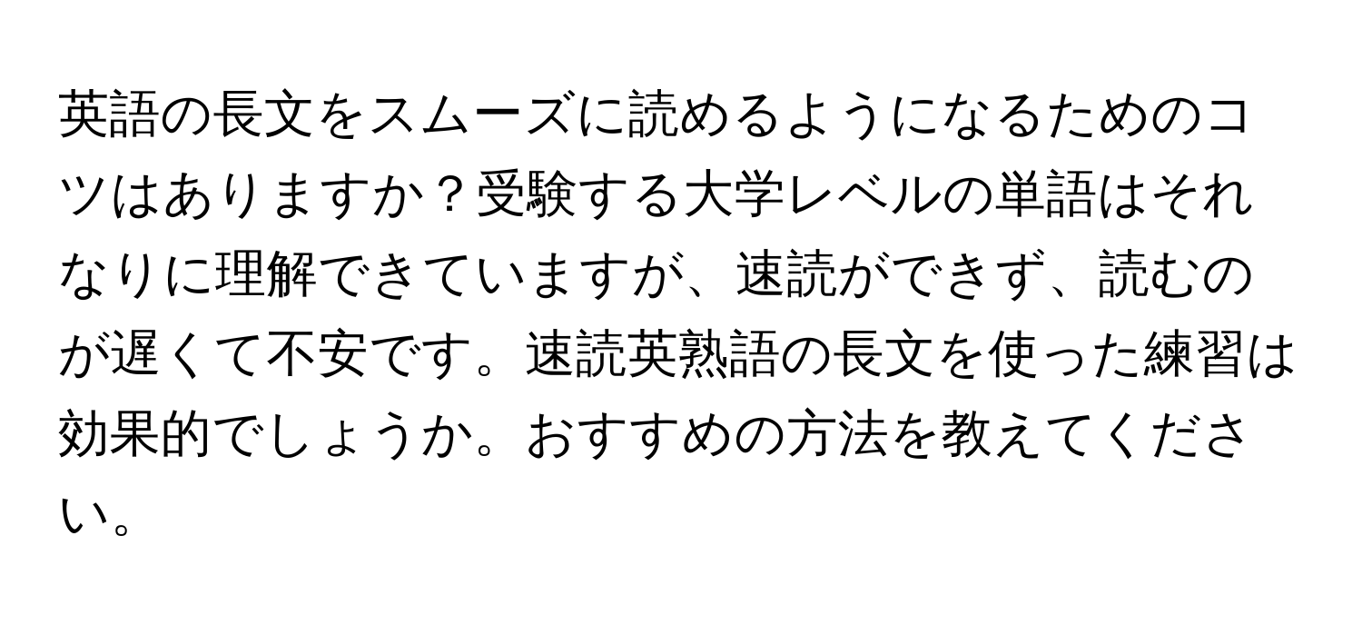 英語の長文をスムーズに読めるようになるためのコツはありますか？受験する大学レベルの単語はそれなりに理解できていますが、速読ができず、読むのが遅くて不安です。速読英熟語の長文を使った練習は効果的でしょうか。おすすめの方法を教えてください。