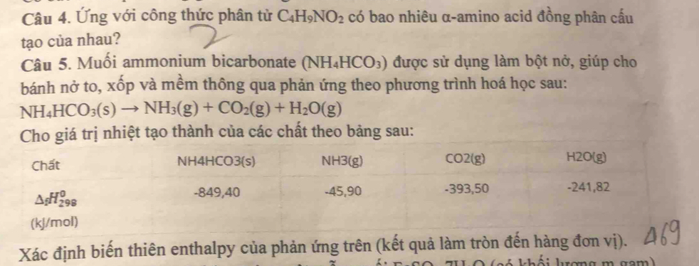 Ứng với công thức phân từ C_4H_9NO_2 có bao nhiêu α-amino acid đồng phân cấu
tạo của nhau?
Câu 5. Muối ammonium bicarbonate (NH_4HCO_3) được sử dụng làm bột nở, giúp cho
bánh nở to, xốp và mềm thông qua phản ứng theo phương trình hoá học sau:
NH_4HCO_3(s)to NH_3(g)+CO_2(g)+H_2O(g)
Cho giá trị nhiệt tạo thành của các chất theo bảng sau:
Xác định biến thiên enthalpy của phản ứng trên (kết quả làm tròn đến hàng đơn vị).
4 khối krơng m gam)