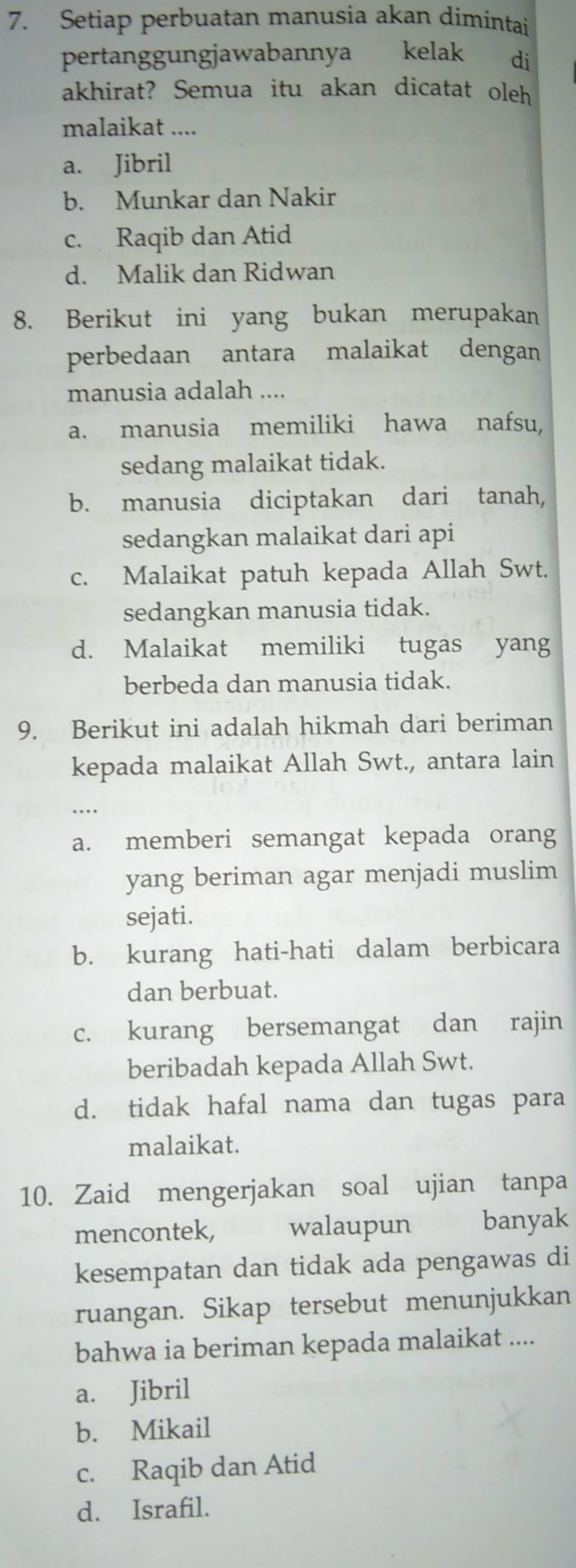 Setiap perbuatan manusia akan dimintai
pertanggungjawabannya kelak di
akhirat? Semua itu akan dicatat oleh
malaikat ....
a. Jibril
b. Munkar dan Nakir
c. Raqib dan Atid
d. Malik dan Ridwan
8. Berikut ini yang bukan merupakan
perbedaan antara malaikat dengan
manusia adalah ....
a. manusia memiliki hawa nafsu,
sedang malaikat tidak.
b. manusia diciptakan dari tanah,
sedangkan malaikat dari api
c. Malaikat patuh kepada Allah Swt.
sedangkan manusia tidak.
d. Malaikat memiliki tugas yang
berbeda dan manusia tidak.
9. Berikut ini adalah hikmah dari beriman
kepada malaikat Allah Swt., antara lain
a. memberi semangat kepada orang
yang beriman agar menjadi muslim
sejati.
b. kurang hati-hati dalam berbicara
dan berbuat.
c. kurang bersemangat dan rajin
beribadah kepada Allah Swt.
d. tidak hafal nama dan tugas para
malaikat.
10. Zaid mengerjakan soal ujian tanpa
mencontek, walaupun banyak
kesempatan dan tidak ada pengawas di
ruangan. Sikap tersebut menunjukkan
bahwa ia beriman kepada malaikat ....
a. Jibril
b. Mikail
c. Raqib dan Atid
d. Israfil.