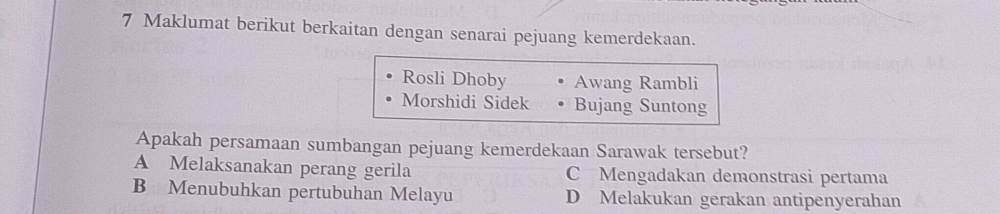 Maklumat berikut berkaitan dengan senarai pejuang kemerdekaan.
Rosli Dhoby Awang Rambli
Morshidi Sidek Bujang Suntong
Apakah persamaan sumbangan pejuang kemerdekaan Sarawak tersebut?
A Melaksanakan perang gerila C Mengadakan demonstrasi pertama
B Menubuhkan pertubuhan Melayu D Melakukan gerakan antipenyerahan