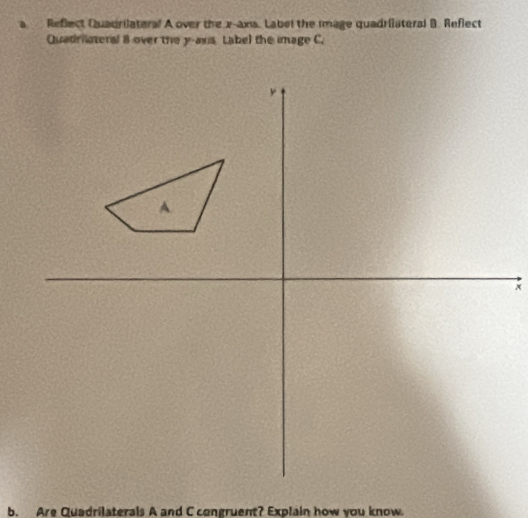 Reflect Quadrilateral A over the x -axs. Labet the image quadrilateral B. Reflect 
Quadriateral 8 over the y -aus Label the image C.
y
A
b. Are Quadrilaterals A and C congruent? Explain how you know.