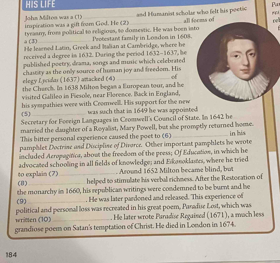 HIS LIFE Par 
John Milton was a (1)_ and Humanist scholar who felt his poetic res, 
inspiration was a gift from God. He (2)_ all forms of 
rel 
tyranny, from political to religious, to domestic. He was born in 

a (3)_ Protestant family in London in 1608. 
He learned Latin, Greek and Italian at Cambridge, where he 
received a degree in 1632. During the period 1632-1637, he 
published poetry, drama, songs and music which celebrated 
chastity as the only source of human joy and freedom. His 
elegy Lycidas (1637) attacked (4)_ of 
the Church. In 1638 Milton began a European tour, and he 
visited Galileo in Fiesole, near Florence. Back in England, 
his sympathies were with Cromwell. His support for the new 
(5)_ was such that in 1649 he was appointed 
Secretary for Foreign Languages in Cromwell’s Council of State. In 1642 he 
married the daughter of a Royalist, Mary Powell, but she promptly returned home. 
This bitter personal experience caused the poet to (6) _in his 
pamphlet Doctrine and Discipline of Divorce. Other important pamphlets he wrote 
included Aeropagitica, about the freedom of the press; Of Education, in which he 
advocated schooling in all fields of knowledge; and Eikønoklastes, where he tried 
to explain (7) _. Around 1652 Milton became blind, but 
(8)_ helped to stimulate his verbal richness. After the Restoration of 
the monarchy in 1660, his republican writings were condemned to be burnt and he 
(9)_ . He was later pardoned and released. This experience of 
political and personal loss was recreated in his great poem, Paradise Lost, which was 
written (10)_ He later wrote Paradise Regained (1671), a much less 
grandiose poem on Satan’s temptation of Christ. He died in London in 1674. 
184