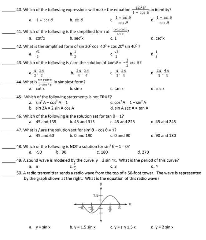 Which of the following expressions will make the equation  sin^2θ /1-cos θ   an identity?
a. 1+cos θ b. sin θ C.  (1+sin θ )/cos θ   d.  (1-sin θ )/cos θ  
_41. Which of the following is the simplified form of  csc xcot x/sec x 
a. cot^2x b. sec^2x c. 1 d. csc^2x
_42. What is the simplified form of sin 20°cos 40°+cos 20°sin 40° ?
a.  sqrt(3)/3  b.  1/2  C.  sqrt(3)/2  d.  1/3 
_43. Which of the following is / are the solution of tan^2θ =- 3/2 sec θ ?
a.  π /2 , 5π /2  b.  3π /4 , 5π /4  C.  π /3 , 5π /3  d.  2π /3 , 4π /3 
_44. What is  sin xcos x/1-cos^2x  in simplest form?
a. cot x b. sin x C. tan x d. sec x
_45. Which of the following statements is not TRUE?
a. sin^2A-cos^2A=1 C. cos^2A=1-sin^2A
b. sin 2A=2sin Acos A d. sin Asec A=tan A
_
46. Which of the following is the solution set for tan θ =1 ?
a. 45 and 135 b. 45 and 315 c. 45 and 225 d. 45 and 245
_47. What is / are the solution set for sin^2θ +cos θ =1 ?
a. 45 and 60 b. 0 and 180 c. 0 and 90 d. 90 and 180
_48. Which of the following is NOT a solution for sin^2θ -1=0 ?
a. -90 b. 90 c. 180 d. 270
_49. A sound wave is modeled by the curve y=3sin 4x What is the period of this curve?
a. π C.  π /2  c. 3 d. 4
_50. A radio transmitter sends a radio wave from the top of a 50-foot tower. The wave is represented
by the graph shown at the right. What is the equation of this radio wave?
a. y=sin x b. y=1.5sin x C. y=sin 1.5x d. y=2sin x