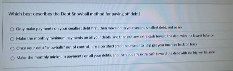 Which best describes the Debt Snowball method for paying off debt?
Only make payments on your smallest debt first, then move on to your second smallest debt, and so on
Make the monthly minimum payments on all your debts, and then put any extra cash toward the debt with the lowest balance
Once your debt "snowballs" out of control, hire a certified credit counselor to help get your fnances back on track
Make the monthly minimum payments on all your debts, and then put any extra cash toward the debt with the highest balance