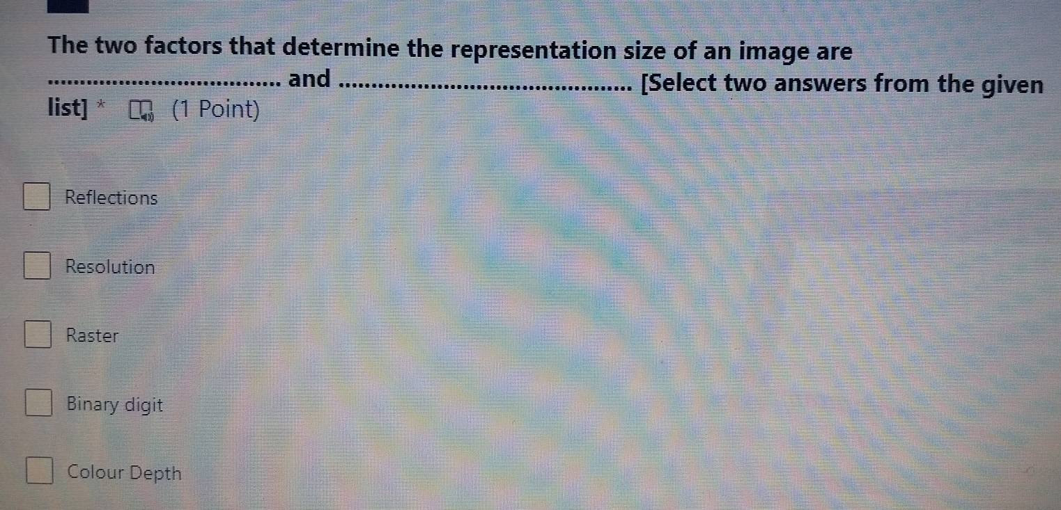 The two factors that determine the representation size of an image are
_and _[Select two answers from the given
list] (1 Point)
Reflections
Resolution
Raster
Binary digit
Colour Depth