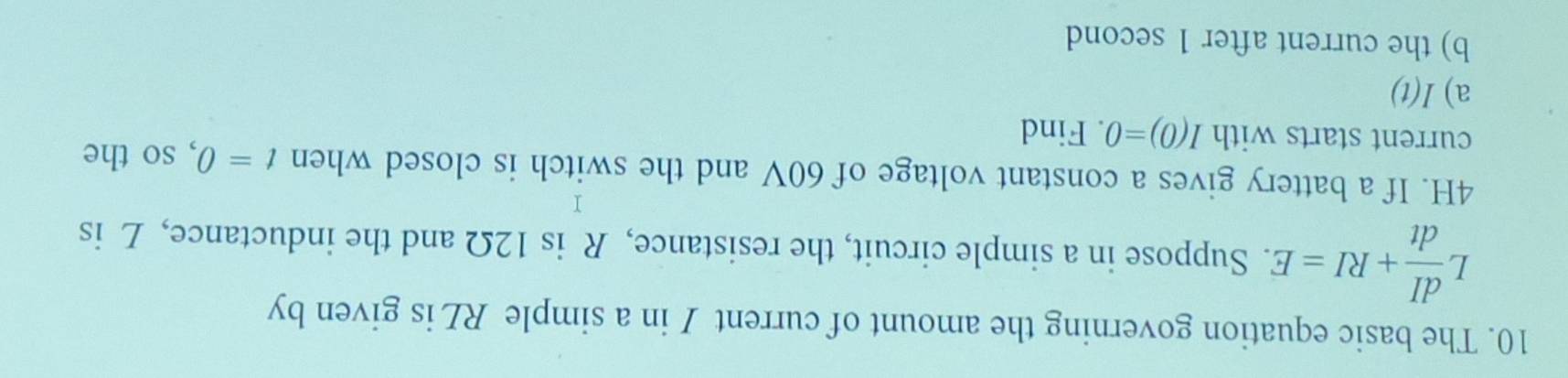 The basic equation governing the amount of current I in a simple RL is given by
, dI/dt +RI=E. Suppose in a simple circuit, the resistance, R is 12Ω and the inductance, L is°
4H. If a battery gives a constant voltage of 60V and the switch is closed when t=0
current starts with I(0)=0. Find , so the 
a) I(t)
b) the current after 1 second