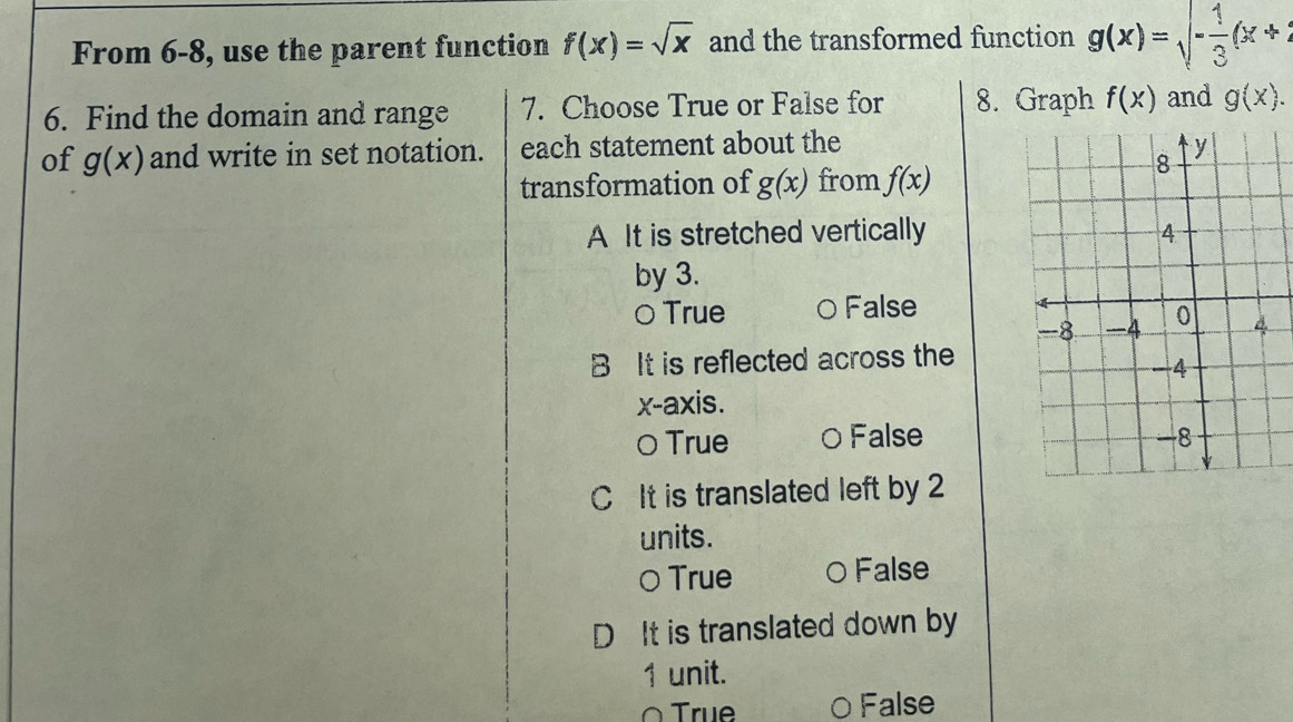 From 6-8, use the parent function f(x)=sqrt(x) and the transformed function g(x)=sqrt(-frac 1)3(x+2
6. Find the domain and range 7. Choose True or False for 8. Graph f(x) and g(x). 
of g(x) and write in set notation. each statement about the 
transformation of g(x) from f(x)
A It is stretched vertically
by 3.
○ True 0 False
B It is reflected across the
x-axis.
〇 True 0 False
C It is translated left by 2
units.
○ True 0 False
D It is translated down by
1 unit.
O True O False