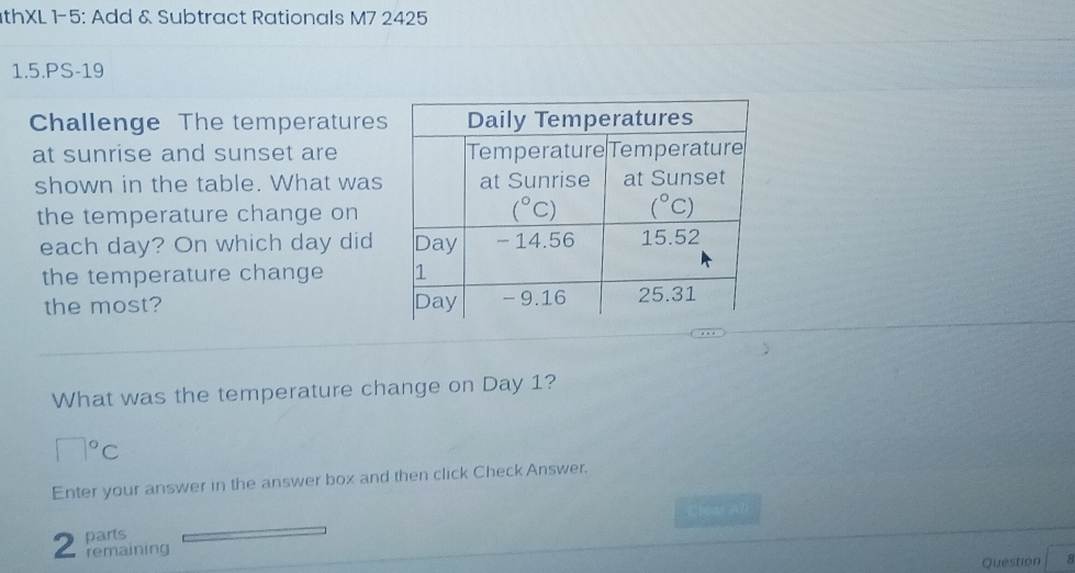 thXL 1-5: Add & Subtract Rationals M7 2425
1.5.PS-19
Challenge The temperatures
at sunrise and sunset are
shown in the table. What was
the temperature change on
each day? On which day did
the temperature change 
the most? 
What was the temperature change on Day 1?
□°C
Enter your answer in the answer box and then click Check Answer.
Cleat All
parts
2 remaining 8
Question