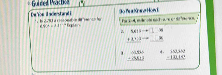 Guided Practice 
Do You Understand? Do You Know How? 
1. Is 2,793 a reasonable difference for For 2-4, estimate each sum or difference.
6,904=4,111? Explain. 
2. beginarrayr 5,638=□ ,□ ,-=□ ,□ 00
4. 
3. beginarrayr 63,526 +25,038 hline endarray beginarrayr 262,262 -132,147 hline endarray