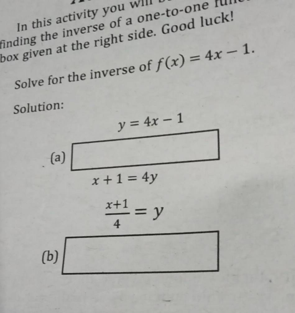 In this activity you will I
finding the inverse of a one-to-one fur
box given at the right side. Good luck!
Solve for the inverse of f(x)=4x-1.
Solution:
 (x+1)/4 =y
(b)
 □ /2 