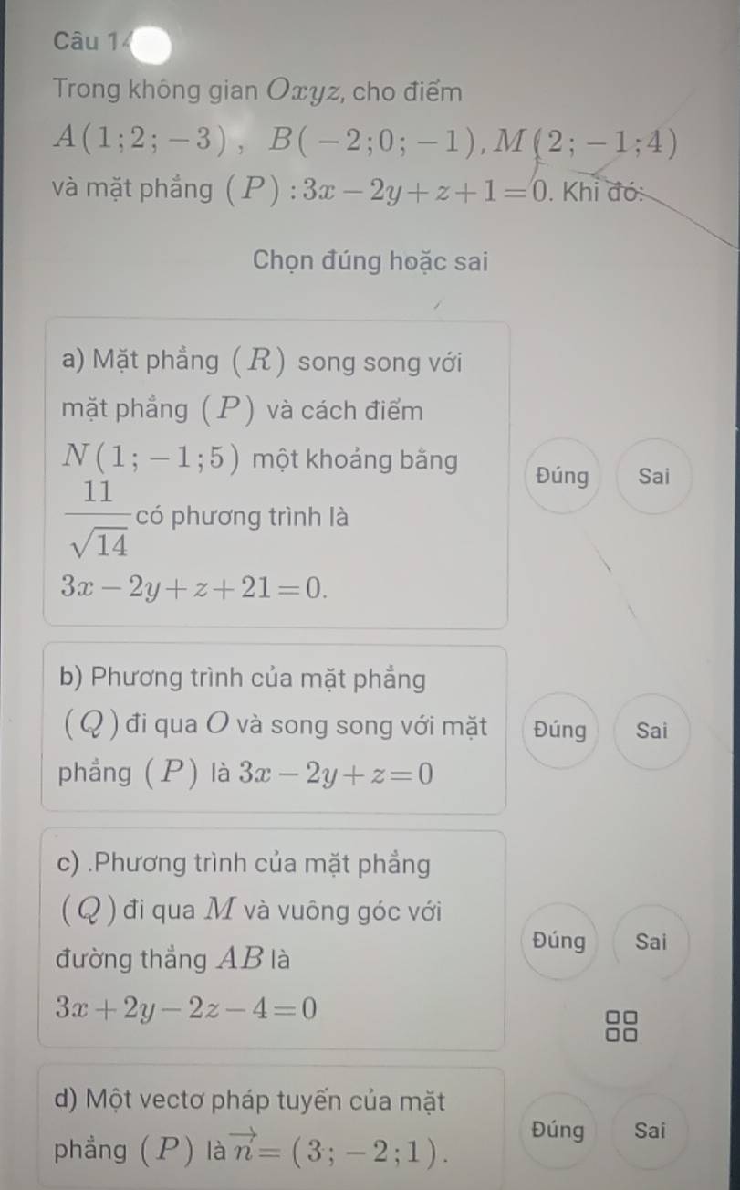 Trong không gian Oxyz, cho điểm
A(1;2;-3), B(-2;0;-1), M(2;-1;4)
và mặt phẳng( P):3x-2y+z+1=0. Khi đó: 
Chọn đúng hoặc sai 
a) Mặt phẳng ( R) song song với 
mặt phẳng (P) và cách điểm
N(1;-1;5) một khoảng bằng Đúng Sai
 11/sqrt(14)  có phương trình là
3x-2y+z+21=0. 
b) Phương trình của mặt phẳng 
( Q ) đi qua O và song song với mặt Đúng Sai 
phầng (P) là 3x-2y+z=0
c) .Phương trình của mặt phẳng 
( Q ) đi qua M và vuông góc với 
Đúng Sai 
đường thắng AB là
3x+2y-2z-4=0
d) Một vectơ pháp tuyến của mặt 
phẳng (P) là vector n=(3;-2;1). Đúng Sai