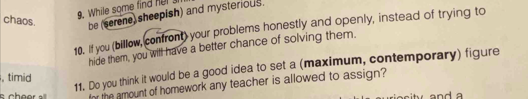 While some find her 
chaos. 
be (serene, sheepish) and mysterious. 
10. If you (billow, confront) your problems honestly and openly, instead of trying to 
hide them, you will have a better chance of solving them. 
11. Do you think it would be a good idea to set a (maximum, contemporary) figure 
, timid 
for the amount of homework any teacher is allowed to assign?