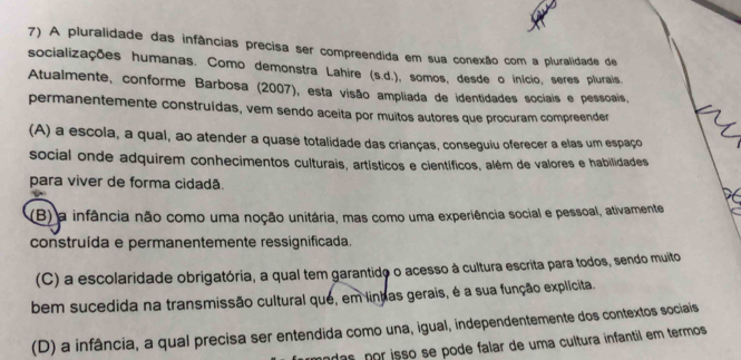 A pluralidade das infâncias precisa ser compreendida em sua conexão com a pluralidade de
socializações humanas. Como demonstra Lahire (s.d.), somos, desde o início, seres plurais.
Atualmente, conforme Barbosa (2007), esta visão ampliada de identidades sociais e pessoais,
permanentemente construídas, vem sendo aceita por muitos autores que procuram compreender
(A) a escola, a qual, ao atender a quase totalidade das crianças, conseguiu oferecer a elas um espaço
social onde adquirem conhecimentos culturais, artísticos e científicos, além de valores e habilidades
para viver de forma cidadã.
(B) a infância não como uma noção unitária, mas como uma experiência social e pessoal, ativamente
construída e permanentemente ressignificada.
(C) a escolaridade obrigatória, a qual tem garantido o acesso à cultura escrita para todos, sendo muito
bem sucedida na transmissão cultural que, em linhas gerais, é a sua função explícita.
(D) a infância, a qual precisa ser entendida como una, igual, independentemente dos contextos sociais
das por isso se pode falar de uma cultura infantil em termos