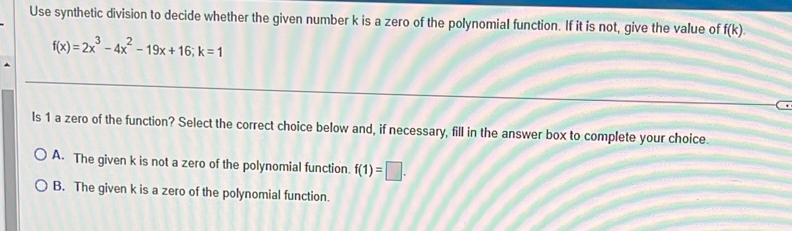 Use synthetic division to decide whether the given number k is a zero of the polynomial function. If it is not, give the value of f(k).
f(x)=2x^3-4x^2-19x+16; k=1
ls 1 a zero of the function? Select the correct choice below and, if necessary, fill in the answer box to complete your choice.
A. The given k is not a zero of the polynomial function. f(1)=□.
B. The given k is a zero of the polynomial function.