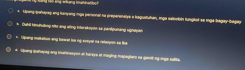 nugamit ng isang tao ang wikang imahinatibo?
• Upang ipahayag ang kanyang mga personal na preperensiya o kagustuhan, mga saloobin tungkol sa mga bagay-bagay
b. Dahil hinuhubog nito ang ating interaksyon sa panlipunang ugnayan
c. Upang makabuo ang bawat isa ng sosyal na relasyon sa iba
d. Upang ipahayag ang imahinasyon at haraya at maging mapaglaro sa gamit ng mga salita.