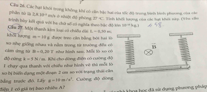 Các hạt khói trong không khí có căn bậc hai của tốc độ trung bình bình phương của các 
phân tử là 2,8.10^(-3) m/s ở nhiệt độ phòng 27°C. Tính khối lượng của các hạt khói này. (Yêu cầu 
trình bày kết quả với ba chữ số có nghĩa theo bậc độ lớn 10^(-15)kg. 
Qầu 27. Một thanh kim loại có chiều dài L=0,50m : 
khối lượng m=10g được treo cân bằng bởi hai lò 
xo nhẹ giống nhau và nằm trong từ trường đều có vector B
cảm ứng từ B=0,20T như hình sau. Mỗi lò xo có 
độ cứng k=5N/m. Khi cho dòng điện có cường độ 
I chạy qua thanh với chiều như hình vẽ thì mỗi lò 
xo bị biến dạng một đoạn 2 cm so với trạng thái cân 
bằng trước đó, Lấy g=10m/s^2. Cường độ dòng 
điện I có giá trị bao nhiêu A? 
nhà khoa học đã sử dụng phương pháp