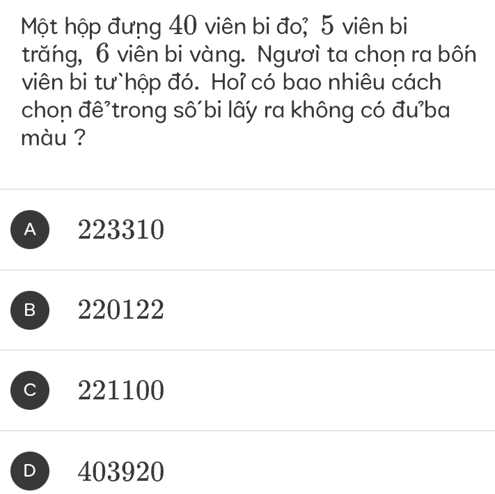 Một hộp đưng 40 viên bi đo; 5 viên bi
trăng, 6 viên bi vàng. Ngươì ta chon ra bốn
viên bi tư`hộp đó. Hoỉ có bao nhiêu cách
chon đê'trong số bi lấy ra không có đu'ba
màu ?
A 223310
B 220122
221100
D 403920