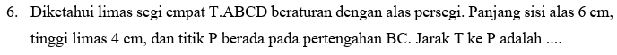 Diketahui limas segi empat T. ABCD beraturan dengan alas persegi. Panjang sisi alas 6 cm, 
tinggi limas 4 cm, dan titik P berada pada pertengahan BC. Jarak T ke P adalah ....