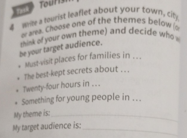 osk Tourish 
4 Write a tourist leaflet about your town, city, 
or area. Choose one of the themes below (o 
think of your own theme) and decide who w 
be your target audience. 
Must-visit places for families in .. . 
The best-kept secrets about . . . 
Twenty-four hours in . . . 
Something for young people in . .. 
My theme is:_ 
My target audience is:_