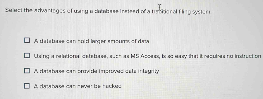 Select the advantages of using a database instead of a traditional filing system.
A database can hold larger amounts of data
Using a relational database, such as MS Access, is so easy that it requires no instruction
A database can provide improved data integrity
A database can never be hacked