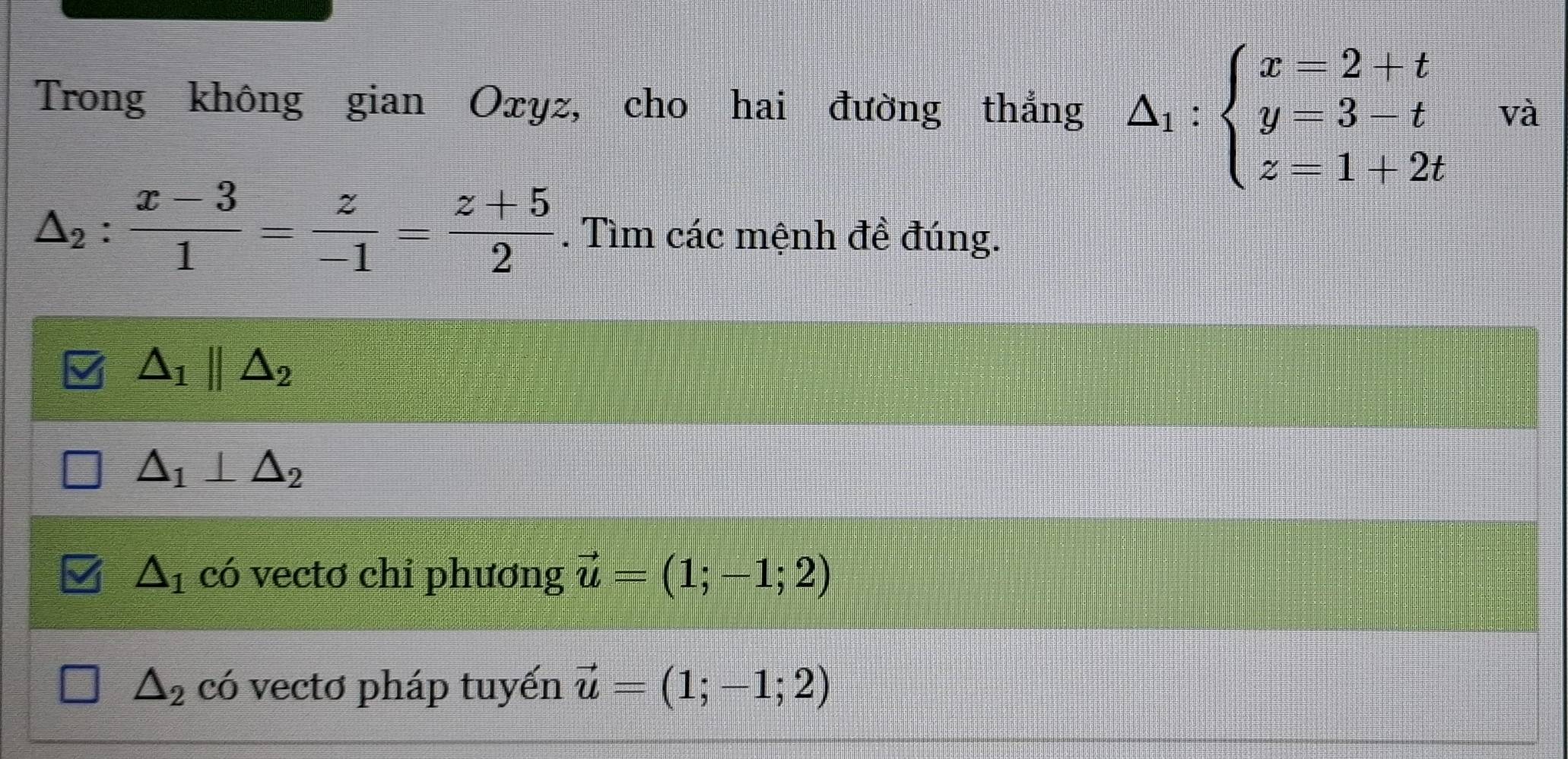 Trong không gian Oxyz, cho hai đường thắng △ _1:beginarrayl x=2+t y=3-t z=1+2tendarray. và
△ _2: (x-3)/1 = z/-1 = (z+5)/2 . Tìm các mệnh đề đúng.
△ _1parallel △ _2
△ _1⊥ △ _2
△ _1 có vectơ chỉ phương vector u=(1;-1;2)
△ _2 có vectơ pháp tuyến vector u=(1;-1;2)