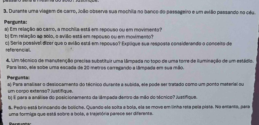 passaro sera a mesma do soto? Justinque. 
3. Durante uma viagem de carro, João observa sua mochila no banco do passageiro e um avião passando no céu. 
Pergunta: 
a) Em relação ao carro, a mochila está em repouso ou em movimento? 
b) Em relação ao solo, o avião está em repouso ou em movimento? 
c) Seria possível dizer que o avião está em repouso? Explique sua resposta considerando o conceito de 
referencial. 
4. Um técnico de manutenção precisa substituir uma lâmpada no topo de uma torre de iluminação de um estádio. 
Para isso, ele sobe uma escada de 20 metros carregando a lâmpada em sua mão. 
Pergunta: 
a) Para analisar o deslocamento do técnico durante a subida, ele pode ser tratado como um ponto material ou 
um corpo extenso? Justifique. 
b) E para a análise do posicionamento da lâmpada dentro da mão do técnico? Justifique. 
5. Pedro está brincando de boliche. Quando ele solta a bola, ela se move em linha reta pela pista. No entanto, para 
uma formiga que está sobre a bola, a trajetória parece ser diferente. 
Pergunta: