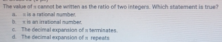 The value of n cannot be written as the ratio of two integers. Which statement is true?
a. is a rational number.
b. is an irrational number.
c. The decimal expansion of π terminates.
d. The decimal expansion of π repeats