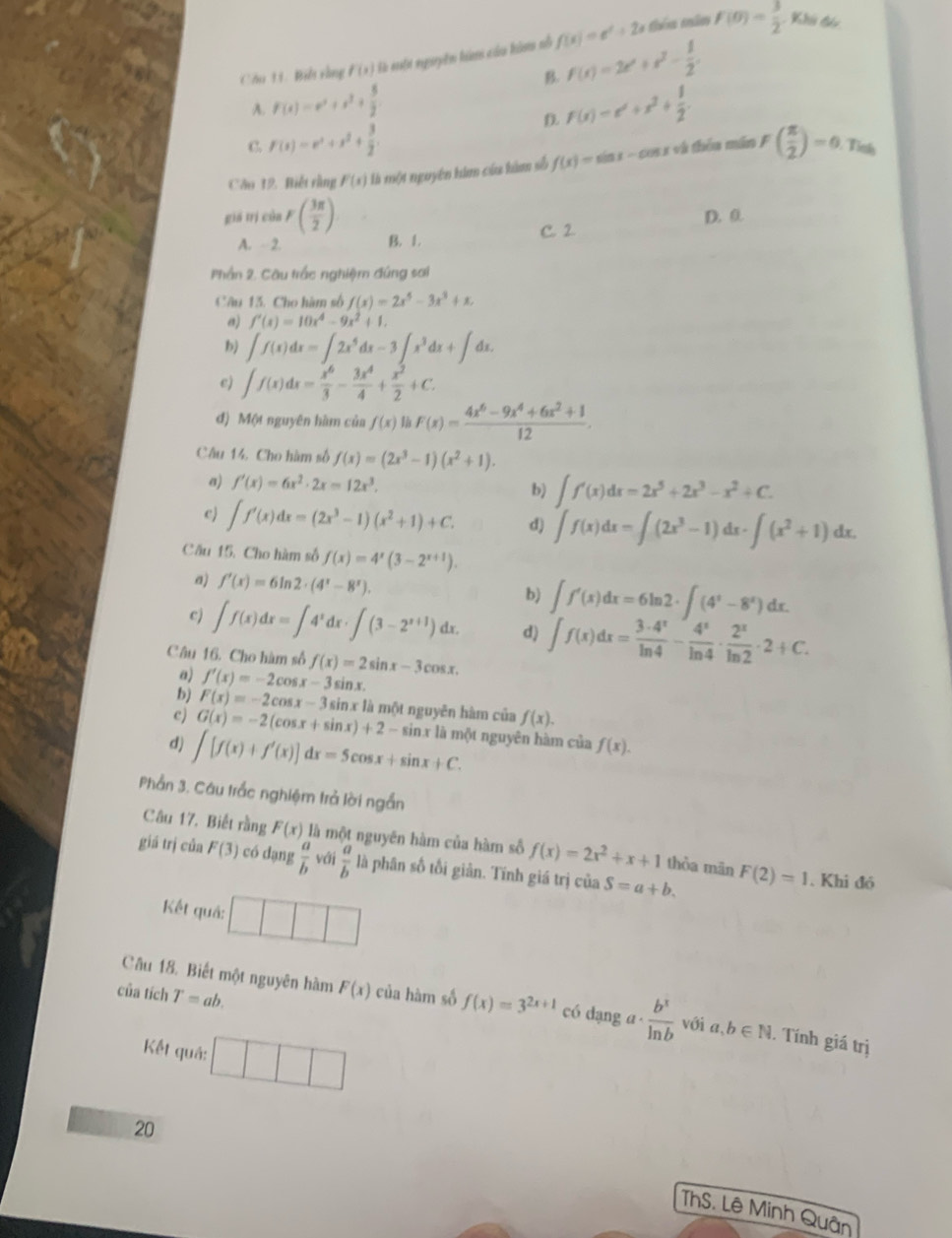 Biết vùng f(x) là mộn nguyên hàm củu hàm nỗ f(x)=e^x+2x théu măm f(0)= 3/2 
Khi đón
A. F(x)=x^2+x^3+ 5/2  B. f(x)=2e^x+e^2- 1/2 .
D. f(x)=e^x+x^2+ 1/2 .
C. F(x)=x^2+x^2+ 3/2 .
Câo 12. Biết rằng F(x) là một nguyên him cứa hàm số f(x)=sin x- - s 1 và thên mán F( π /2 )=0 Tinh
giá trị của F( 3π /2 ) D.0
A.  2. B. 1. C. 2
Phần 2. Câu trắc nghiệm đúng sai
Câu 13. Cho hàm số f(x)=2x^5-3x^3+x.
a) f'(x)=10x^4-9x^2+1.
b) ∈t f(x)dx=∈t 2x^5dx-3∈t x^3dx+∈t dx.
e) ∈t f(x)dx= x^6/3 - 3x^4/4 + x^2/2 +C.
đ) Một nguyên hàm của f(x) F(x)= (4x^6-9x^4+6x^2+1)/12 .
Câu 14, Cho hàm số f(x)=(2x^3-1)(x^2+1).
a) f'(x)=6x^2· 2x=12x^3.
b) ∈t f'(x)dx=2x^5+2x^3-x^2+C.
c) ∈t f'(x)dx=(2x^3-1)(x^2+1)+C. d) ∈t f(x)dx=∈t (2x^3-1)dx· ∈t (x^2+1)dx.
Câu 15. Cho hàm số f(x)=4^x(3-2^(x+1)).
a) f'(x)=6ln 2· (4^x-8^x). b) ∈t f'(x)dx=6ln 2· ∈t (4^x-8^x)dx.
c) ∈t f(x)dx=∈t 4^xdx· ∈t (3-2^(x+1))dx. d) ∈t f(x)dx= 3· 4^x/ln 4 - 4^x/ln 4 ·  2^x/ln 2 · 2+C.
Câu 16. Cho hàm số f(x)=2sin x-3cos x.
a) f'(x)=-2cos x-3sin x.
bj F(x)=-2cos x-3sin x12 là một nguyên hàm của f(x).
c) G(x)=-2(cos x+sin x)+2-sin x
d) ∈t [f(x)+f'(x)]dx=5cos x+sin x+C. nx là một nguyên hàm của f(x).
Phần 3. Câu trắc nghiệm trả lời ngắn
Câu 17. Biết rằng F(x) là một nguyên hàm của hàm số f(x)=2x^2+x+1 thòa mān
giá trị của F(3) có dạng  a/b  với  a/b  là phân số tối giản. Tĩnh giá trị của S=a+b. F(2)=1. Khi đó
Kết quả:
Câu 18. Biết một nguyên hàm F(x)
của tích T=ab. của hàm số f(x)=3^(2x+1) có dạng a  b^x/ln b  với a,b∈ N. Tính giá trị
Kết quả: □ □ □
20
ThS. Lê Minh Quân