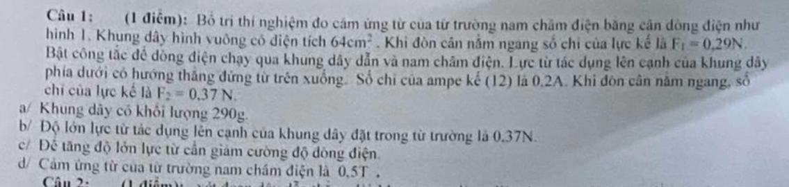 (1 điễm): Bồ tri thí nghiệm đo cảm ứng từ của từ trường nam châm điện bằng cận dòng điện như 
hình 1. Khung dây hình vuông có điện tích 64cm^2. Khi đòn cân nằm ngang số chi của lực kế là F_1=0.29N. 
Bật công tắc để dòng điện chạy qua khung dây dẫn và nam châm điện. Lực từ tác dụng lên cạnh của khung dây 
phía dưới có hướng thắng đứng từ trên xuồng. Số chi của ampe kế (12) là 0.2A. Khi đòn cần năm ngang, số 
chi của lực kế là F_2=0.37N. 
a/ Khung dây có khối lượng 290g. 
b/ Độ lớn lực từ tác dụng lên cạnh của khung dây đặt trong từ trường là 0.37N. 
c/ Đế tăng độ lớn lực từ cần giảm cường độ đông điện 
d/ Cảm ứng từ của từ trường nam châm điện là 0,5T. 
Câu 2: