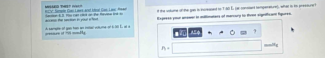 MISSED THIS? Watch 
KCV: Simple Gas Laws and Ideal Gas Law; Read 
Section 6.3. You can click on the Review link to If the volume of the gas is increased to 7.60 L (at constant temperature), what is its pressure? 
access the section in your eText. Express your answer in millimeters of mercury to three significant figures. 
A sample of gas has an initial volume of 6.00 L at a 
pressure of 755 mmHg. AΣφ
?
mmHg
P_2=