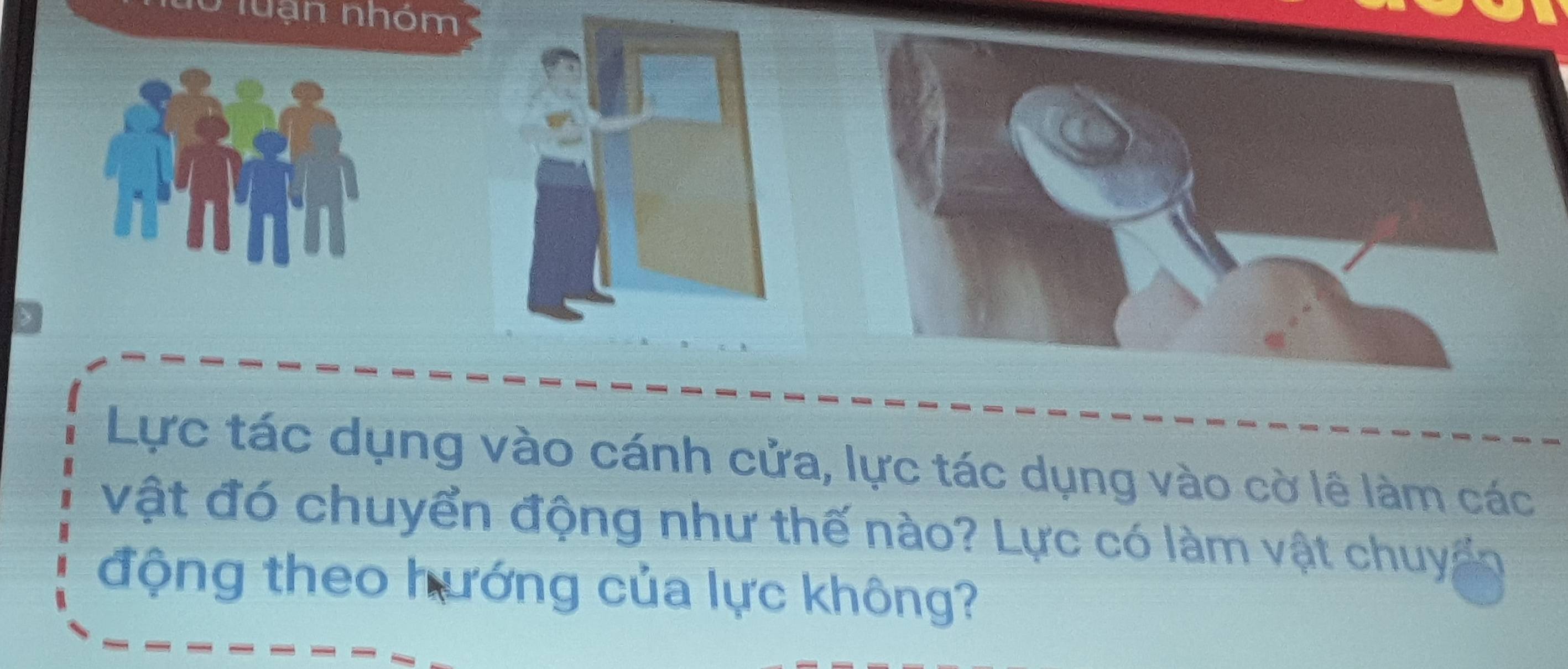 luạn nhóm 
Lực tác dụng vào cánh cửa, lực tác dụng vào cờ lê làm các 
vật đó chuyển động như thế nào? Lực có làm vật chuy 
động theo hướng của lực không?