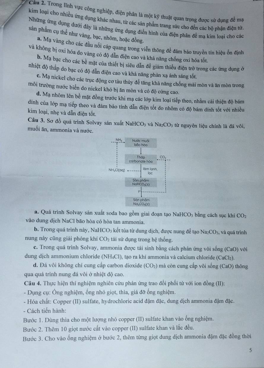 Trong lĩnh vực công nghiệp, điện phân là một kỹ thuật quan trọng được sử dụng để mạ
kim loại cho nhiều ứng dụng khác nhau, từ các sản phẩm trang sức cho đến các bộ phận điện tử.
Những ứng dụng dưới đây là những ứng dụng điển hình của điện phân để mạ kim loại cho các
sản phẩm cụ thể như vàng, bạc, nhôm, hoặc đồng.
a. Mạ vàng cho các đầu nối cáp quang trong viễn thông để đảm bảo truyền tín hiệu ổn định
và không bị oxi hóa do vàng có độ dẫn điện cao và khả năng chống oxi hóa tốt.
b. Mạ bạc cho các bề mặt của thiết bị siêu dẫn đề giảm thiều điện trở trong các ứng dụng ở
nhiệt độ thấp do bạc có độ dẫn điện cao và khả năng phản xạ ánh sáng tốt.
c. Mạ nickel cho các trục động cơ tàu thủy để tăng khả năng chống mài mòn và ăn mòn trong
môi trường nước biển do nickel khó bị ăn mòn và có độ cứng cao.
d. Mạ nhôm lên bề mặt đồng trước khi mạ các lớp kim loại tiếp theo, nhằm cải thiện độ bám
dính của lớp mạ tiếp theo và đảm bảo tính dẫn điện tốt do nhôm có độ bám dính tốt với nhiều
kim loại, nhẹ và dẫn điện tốt.
Câu 3. Sơ đồ quá trình Solvay sản xuất NaHCO_3 và Na_2CO_3 từ nguyên liệu chính là đá vôi,
muối ăn, ammonia và nước.
a. Quá trình Solvay sản xuất soda bao gồm giai đoạn tạo N aHCO_3 bằng cách sục khí CO_2
vào dung dịch NaCl bão hòa có hòa tan ammonia.
b. Trong quá trình này, NaH [CO_3 kết tủa từ dung dịch, được nung để tạo Na2 CO_3, và quá trình
nung này cũng giải phóng khí CO_2 tái sử dụng trong hệ thống.
c. Trong quá trình Solvay, ammonia được tái sinh bằng cách phản ứng vôi sống (CaO) với
dung dịch ammonium chloride (NH₄Cl), tạo ra khí ammonia và calcium chloride (CaCl_2)
d. Đá vôi không chỉ cung cấp carbon dioxide (CO_2) 0 m à  còn cung cấp vôi sống (CaO ) thông
qua quá trình nung đá vôi ở nhiệt độ cao.
Câu 4. Thực hiện thí nghiệm nghiên cứu phản ứng trao đổi phối tử với ion đồng (II):
- Dụng cụ: Ông nghiệm, ống nhỏ giọt, thìa, giá đỡ ống nghiệm.
- Hóa chất: Copper (II) sulfate, hydrochloric acid đậm đặc, dung dịch ammonia đậm đặc.
- Cách tiến hành:
Bước 1. Dùng thìa cho một lượng nhỏ copper (II) sulfate khan vào ổng nghiệm.
Bước 2. Thêm 10 giọt nước cất vào copper (II) sulfate khan và lắc đều.
Bước 3. Cho vào ống nghiệm ở bước 2, thêm từng giọt dung dịch ammonia đậm đặc đồng thời
5