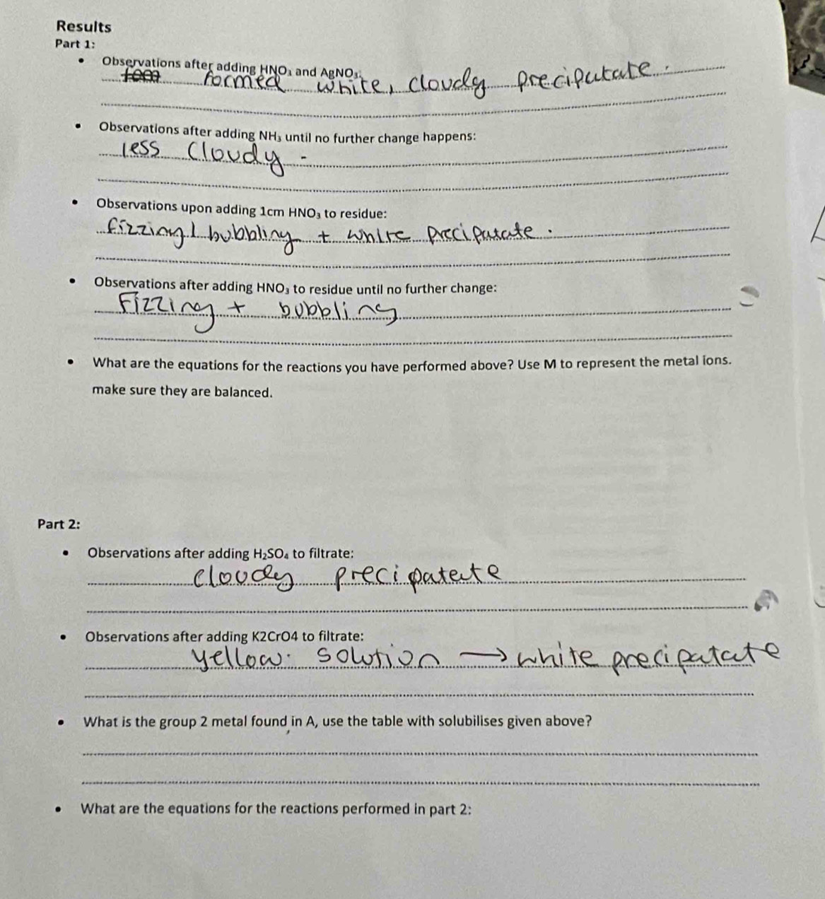 Results 
Part 1: 
_ 
_ 
Observations after adding HNO and AgNO
_ 
_ 
_ 
Observations after adding NH₃ until no further change happens: 
_ 
_ 
Observations upon adding 1cm HNO₃ to residue: 
_ 
Observations after adding HNO₃ to residue until no further change: 
_ 
_ 
What are the equations for the reactions you have performed above? Use M to represent the metal ions. 
make sure they are balanced. 
Part 2: 
Observations after adding H_2SO_4 to filtrate: 
_ 
_ 
Observations after adding K2CrO4 to filtrate: 
_ 
_ 
What is the group 2 metal found in A, use the table with solubilises given above? 
_ 
_ 
What are the equations for the reactions performed in part 2: